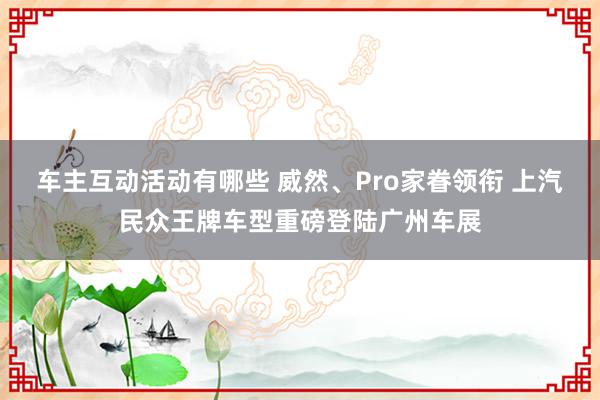 车主互动活动有哪些 威然、Pro家眷领衔 上汽民众王牌车型重磅登陆广州车展