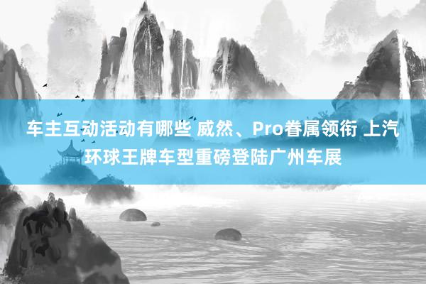 车主互动活动有哪些 威然、Pro眷属领衔 上汽环球王牌车型重磅登陆广州车展