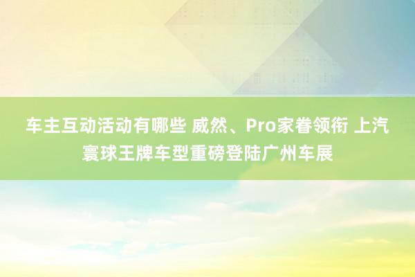 车主互动活动有哪些 威然、Pro家眷领衔 上汽寰球王牌车型重磅登陆广州车展