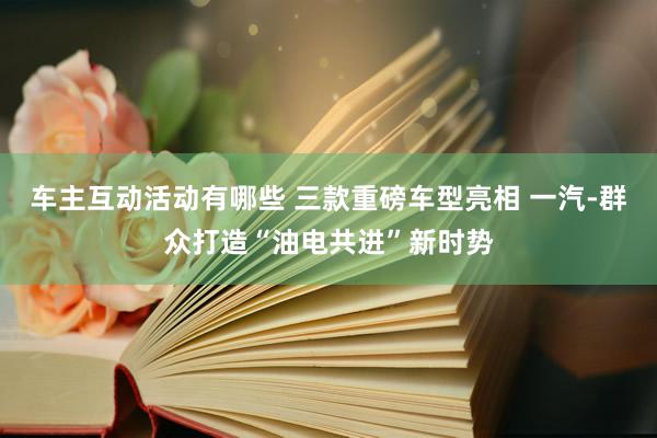 车主互动活动有哪些 三款重磅车型亮相 一汽-群众打造“油电共进”新时势