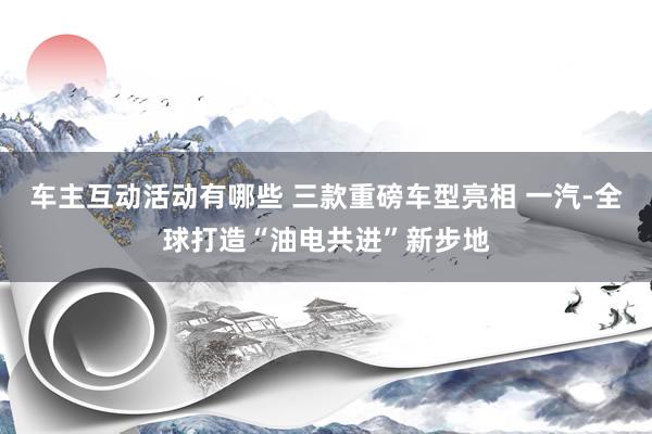 车主互动活动有哪些 三款重磅车型亮相 一汽-全球打造“油电共进”新步地