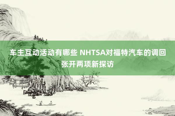 车主互动活动有哪些 NHTSA对福特汽车的调回张开两项新探访