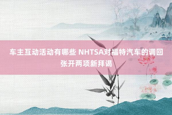 车主互动活动有哪些 NHTSA对福特汽车的调回张开两项新拜谒