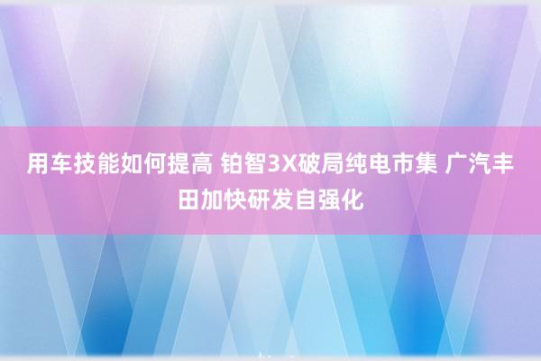 用车技能如何提高 铂智3X破局纯电市集 广汽丰田加快研发自强化