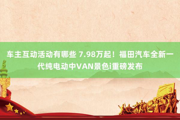 车主互动活动有哪些 7.98万起！福田汽车全新一代纯电动中VAN景色i重磅发布