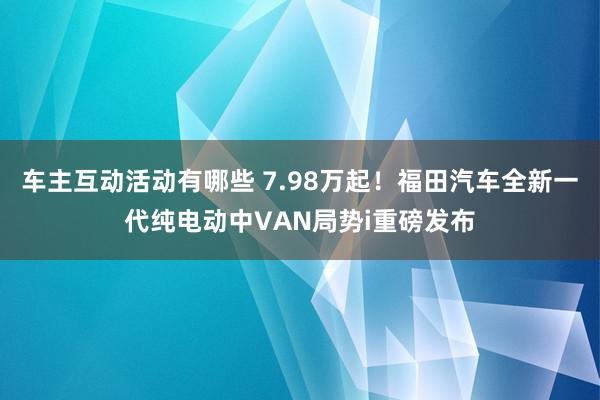 车主互动活动有哪些 7.98万起！福田汽车全新一代纯电动中VAN局势i重磅发布