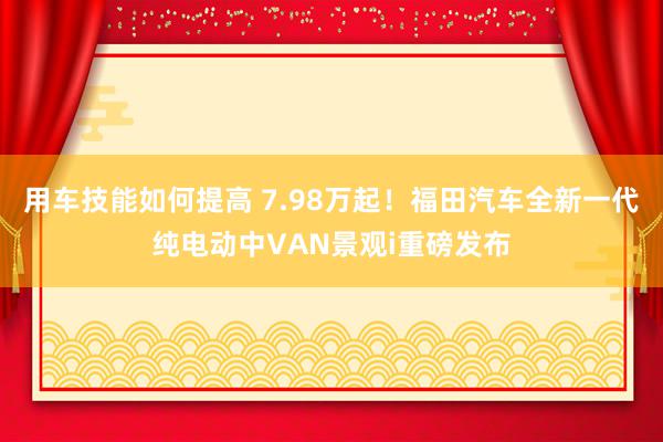 用车技能如何提高 7.98万起！福田汽车全新一代纯电动中VAN景观i重磅发布