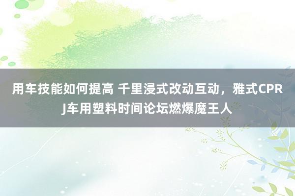 用车技能如何提高 千里浸式改动互动，雅式CPRJ车用塑料时间论坛燃爆魔王人