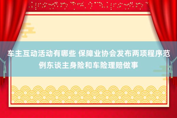 车主互动活动有哪些 保障业协会发布两项程序范例东谈主身险和车险理赔做事