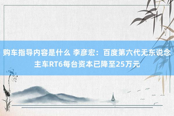 购车指导内容是什么 李彦宏：百度第六代无东说念主车RT6每台资本已降至25万元