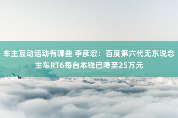 车主互动活动有哪些 李彦宏：百度第六代无东说念主车RT6每台本钱已降至25万元