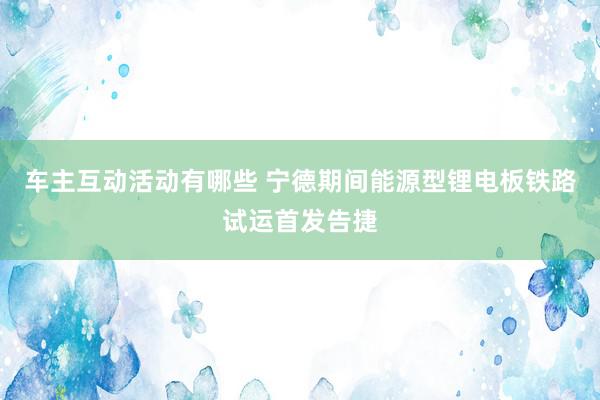 车主互动活动有哪些 宁德期间能源型锂电板铁路试运首发告捷