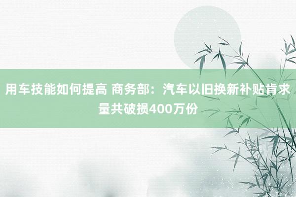 用车技能如何提高 商务部：汽车以旧换新补贴肯求量共破损400万份