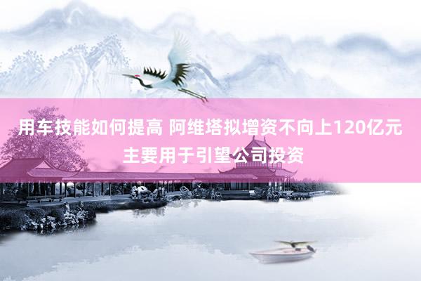 用车技能如何提高 阿维塔拟增资不向上120亿元 主要用于引望公司投资