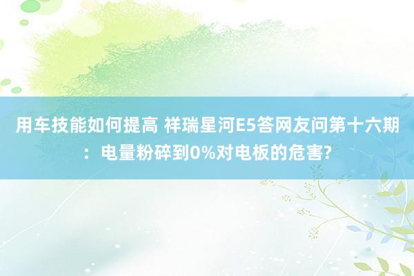 用车技能如何提高 祥瑞星河E5答网友问第十六期：电量粉碎到0%对电板的危害?