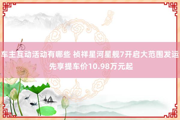 车主互动活动有哪些 祯祥星河星舰7开启大范围发运 先享提车价10.98万元起