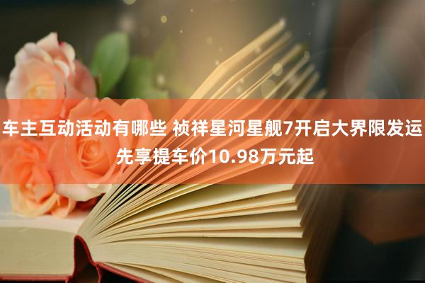 车主互动活动有哪些 祯祥星河星舰7开启大界限发运 先享提车价10.98万元起