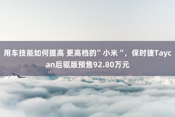 用车技能如何提高 更高档的”小米“，保时捷Taycan后驱版预售92.80万元