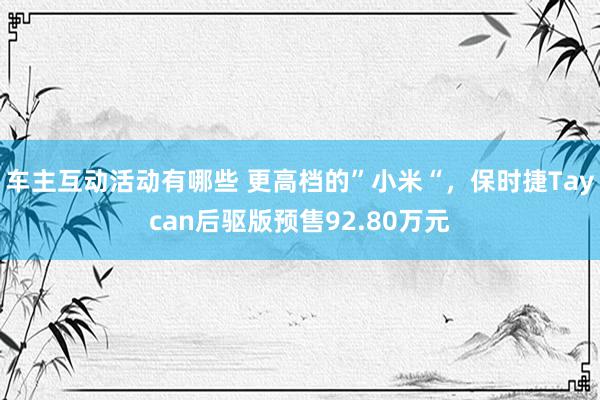 车主互动活动有哪些 更高档的”小米“，保时捷Taycan后驱版预售92.80万元