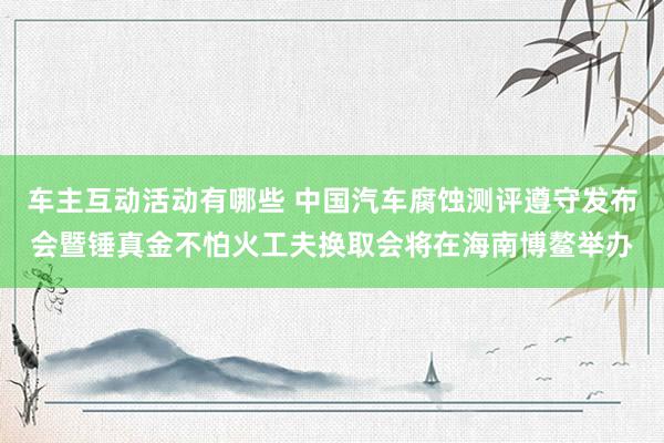 车主互动活动有哪些 中国汽车腐蚀测评遵守发布会暨锤真金不怕火工夫换取会将在海南博鳌举办