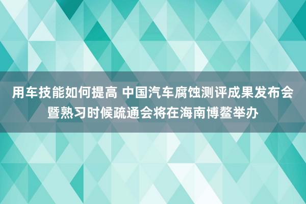 用车技能如何提高 中国汽车腐蚀测评成果发布会暨熟习时候疏通会将在海南博鳌举办