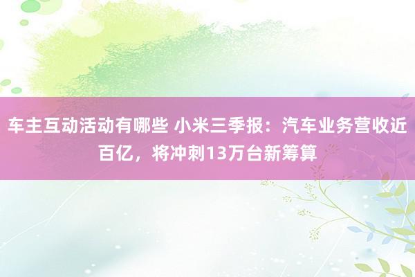 车主互动活动有哪些 小米三季报：汽车业务营收近百亿，将冲刺13万台新筹算