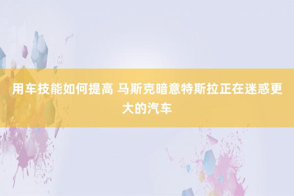 用车技能如何提高 马斯克暗意特斯拉正在迷惑更大的汽车