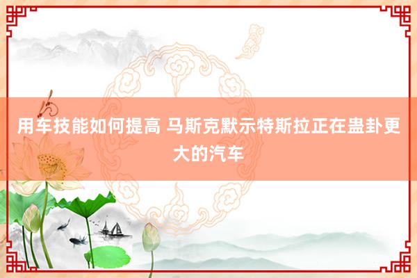 用车技能如何提高 马斯克默示特斯拉正在蛊卦更大的汽车