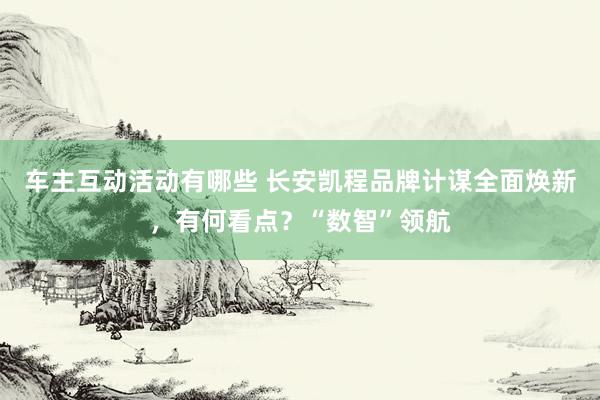 车主互动活动有哪些 长安凯程品牌计谋全面焕新，有何看点？“数智”领航