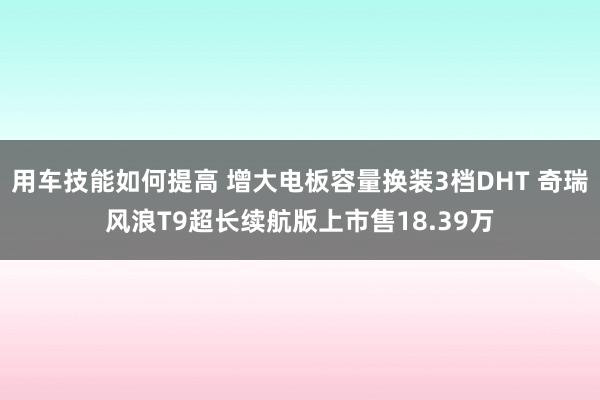 用车技能如何提高 增大电板容量换装3档DHT 奇瑞风浪T9超长续航版上市售18.39万