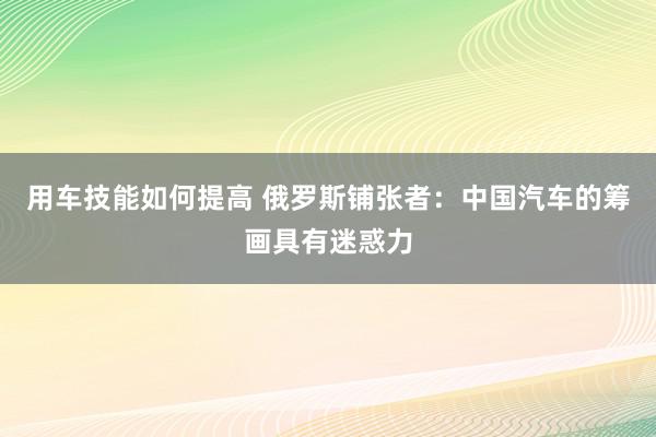 用车技能如何提高 俄罗斯铺张者：中国汽车的筹画具有迷惑力